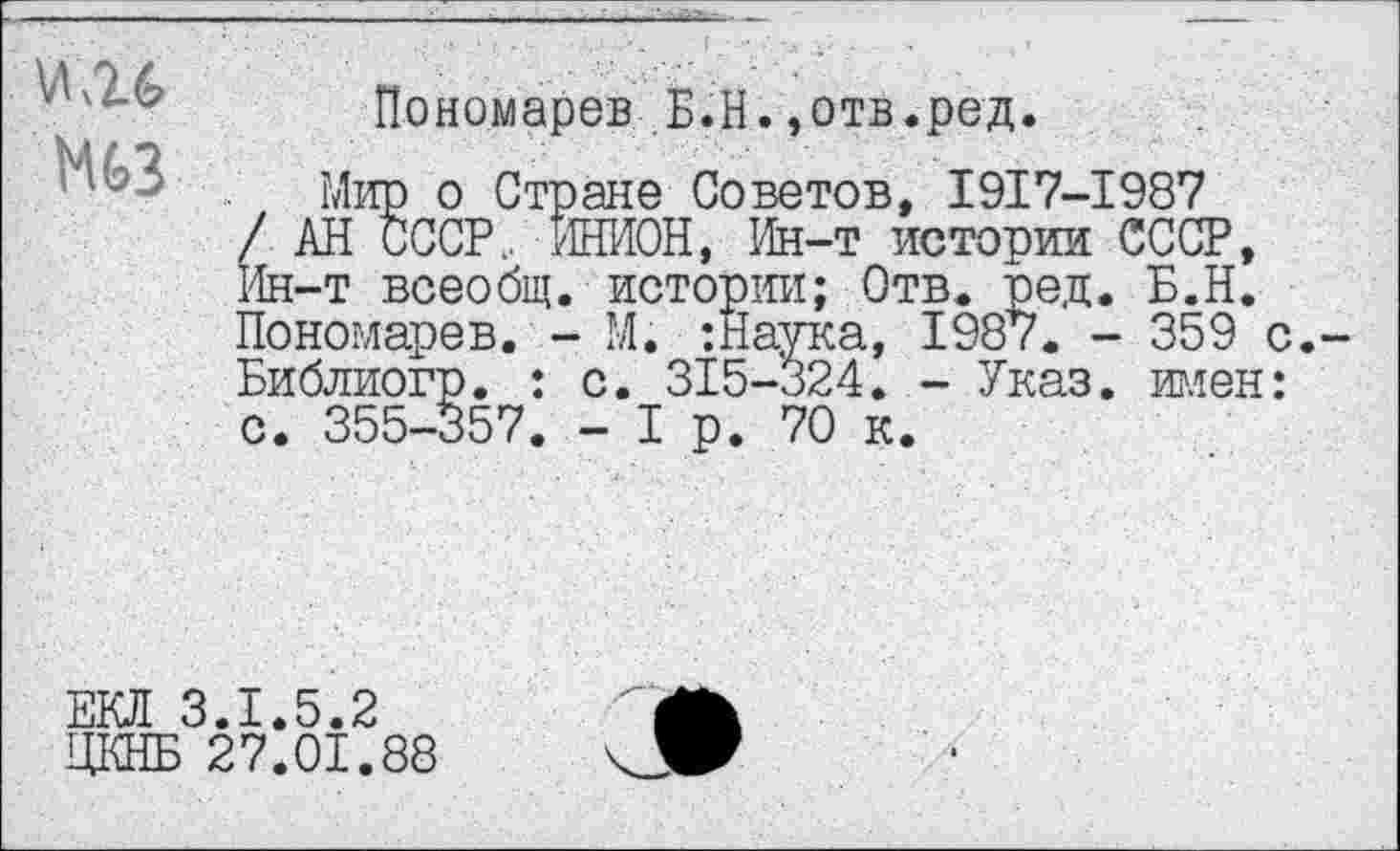 ﻿Ой
Пономарев Б.Н.,отв.ред.
Мир о Стране Советов, 1917-1987 / АН СССР.. ИНИОН, Ин-т истории СССР, Ин-т всеобщ, истории; Отв. ред. Б.Н. Пономарев. - М. :Наука, 1987. - 359 с.-Библиогр. : с. 315-324. - Указ, имен: с. 355-357. - I р. 70 к.
ЕКЛ
___ 3.1.5.2
ЦКНБ 27.01.88